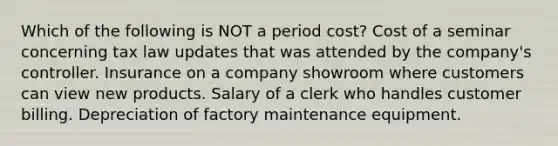 Which of the following is NOT a period cost? Cost of a seminar concerning tax law updates that was attended by the company's controller. Insurance on a company showroom where customers can view new products. Salary of a clerk who handles customer billing. Depreciation of factory maintenance equipment.