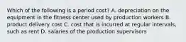 Which of the following is a period cost? A. depreciation on the equipment in the fitness center used by production workers B. product delivery cost C. cost that is incurred at regular intervals, such as rent D. salaries of the production supervisors