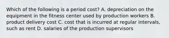 Which of the following is a period cost? A. depreciation on the equipment in the fitness center used by production workers B. product delivery cost C. cost that is incurred at regular intervals, such as rent D. salaries of the production supervisors