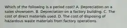 Which of the following is a period cost? A. Depreciation on a sales showroom. B. Depreciation on a factory building. C. The cost of direct materials used. D. The cost of disposing of hazardous waste materials from factory operations.