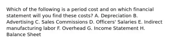 Which of the following is a period cost and on which financial statement will you find these costs? A. Depreciation B. Advertising C. Sales Commissions D. Officers' Salaries E. Indirect manufacturing labor F. Overhead G. <a href='https://www.questionai.com/knowledge/kCPMsnOwdm-income-statement' class='anchor-knowledge'>income statement</a> H. Balance Sheet