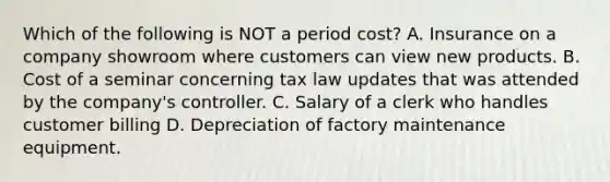 Which of the following is NOT a period cost? A. Insurance on a company showroom where customers can view new products. B. Cost of a seminar concerning tax law updates that was attended by the company's controller. C. Salary of a clerk who handles customer billing D. Depreciation of factory maintenance equipment.