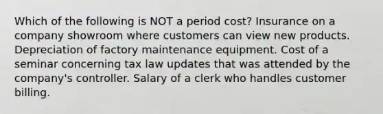 Which of the following is NOT a period cost? Insurance on a company showroom where customers can view new products. Depreciation of factory maintenance equipment. Cost of a seminar concerning tax law updates that was attended by the company's controller. Salary of a clerk who handles customer billing.