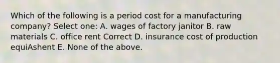 Which of the following is a period cost for a manufacturing company? Select one: A. wages of factory janitor B. raw materials C. office rent Correct D. insurance cost of production equiAshent E. None of the above.