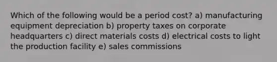 Which of the following would be a period cost? a) manufacturing equipment depreciation b) property taxes on corporate headquarters c) direct materials costs d) electrical costs to light the production facility e) sales commissions