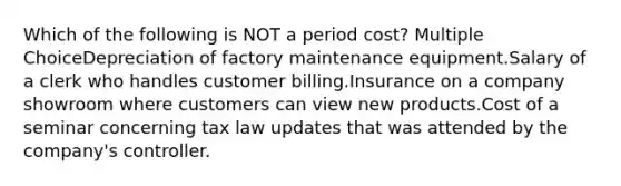 Which of the following is NOT a period cost? Multiple ChoiceDepreciation of factory maintenance equipment.Salary of a clerk who handles customer billing.Insurance on a company showroom where customers can view new products.Cost of a seminar concerning tax law updates that was attended by the company's controller.