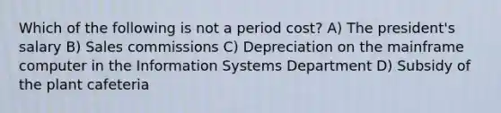 Which of the following is not a period cost? A) The president's salary B) Sales commissions C) Depreciation on the mainframe computer in the Information Systems Department D) Subsidy of the plant cafeteria