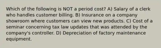 Which of the following is NOT a period cost? A) Salary of a clerk who handles customer billing. B) Insurance on a company showroom where customers can view new products. C) Cost of a seminar concerning tax law updates that was attended by the company's controller. D) Depreciation of factory maintenance equipment.