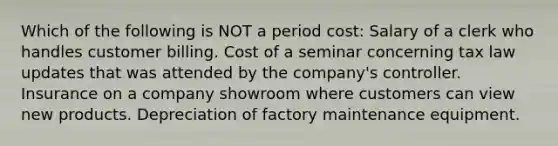 Which of the following is NOT a period cost: Salary of a clerk who handles customer billing. Cost of a seminar concerning tax law updates that was attended by the company's controller. Insurance on a company showroom where customers can view new products. Depreciation of factory maintenance equipment.