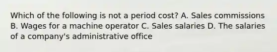 Which of the following is not a period cost? A. Sales commissions B. Wages for a machine operator C. Sales salaries D. The salaries of a company's administrative office