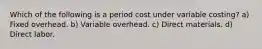 Which of the following is a period cost under variable costing? a) Fixed overhead. b) Variable overhead. c) Direct materials. d) Direct labor.