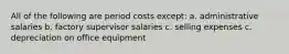 All of the following are period costs except: a. administrative salaries b. factory supervisor salaries c. selling expenses c. depreciation on office equipment