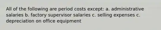 All of the following are period costs except: a. administrative salaries b. factory supervisor salaries c. selling expenses c. depreciation on office equipment