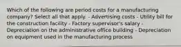 Which of the following are period costs for a manufacturing company? Select all that apply. - Advertising costs - Utility bill for the construction facility - Factory supervisor's salary - Depreciation on the administrative office building - Depreciation on equipment used in the manufacturing process