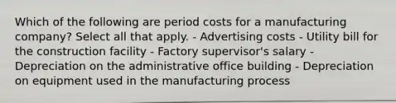 Which of the following are period costs for a manufacturing company? Select all that apply. - Advertising costs - Utility bill for the construction facility - Factory supervisor's salary - Depreciation on the administrative office building - Depreciation on equipment used in the manufacturing process