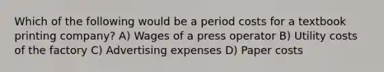 Which of the following would be a period costs for a textbook printing company? A) Wages of a press operator B) Utility costs of the factory C) Advertising expenses D) Paper costs