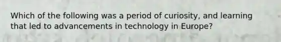 Which of the following was a period of curiosity, and learning that led to advancements in technology in Europe?