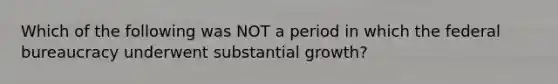 Which of the following was NOT a period in which the federal bureaucracy underwent substantial growth?