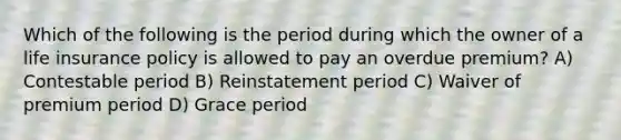 Which of the following is the period during which the owner of a life insurance policy is allowed to pay an overdue premium? A) Contestable period B) Reinstatement period C) Waiver of premium period D) Grace period