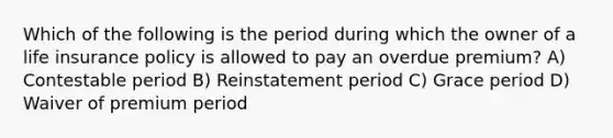 Which of the following is the period during which the owner of a life insurance policy is allowed to pay an overdue premium? A) Contestable period B) Reinstatement period C) Grace period D) Waiver of premium period