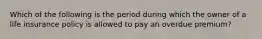 Which of the following is the period during which the owner of a life insurance policy is allowed to pay an overdue premium?