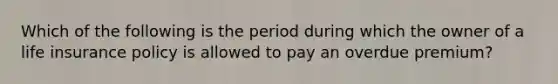 Which of the following is the period during which the owner of a life insurance policy is allowed to pay an overdue premium?