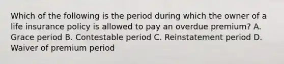 Which of the following is the period during which the owner of a life insurance policy is allowed to pay an overdue premium? A. Grace period B. Contestable period C. Reinstatement period D. Waiver of premium period