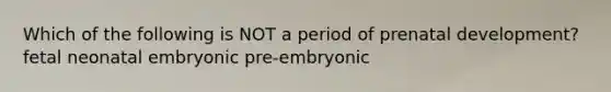 Which of the following is NOT a period of prenatal development? fetal neonatal embryonic pre-embryonic