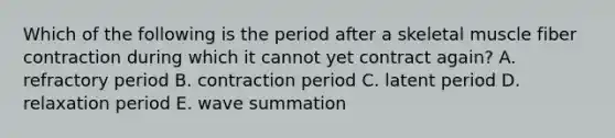 Which of the following is the period after a skeletal muscle fiber contraction during which it cannot yet contract again? A. refractory period B. contraction period C. latent period D. relaxation period E. wave summation