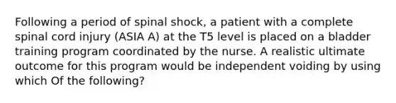 Following a period of spinal shock, a patient with a complete spinal cord injury (ASIA A) at the T5 level is placed on a bladder training program coordinated by the nurse. A realistic ultimate outcome for this program would be independent voiding by using which Of the following?