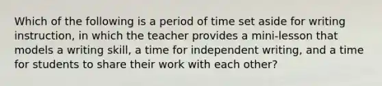 Which of the following is a period of time set aside for writing instruction, in which the teacher provides a mini-lesson that models a writing skill, a time for independent writing, and a time for students to share their work with each other?