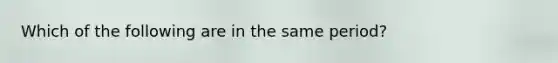 Which of the following are in the same period?