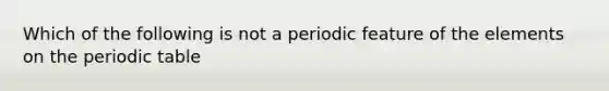 Which of the following is not a periodic feature of the elements on <a href='https://www.questionai.com/knowledge/kIrBULvFQz-the-periodic-table' class='anchor-knowledge'>the periodic table</a>