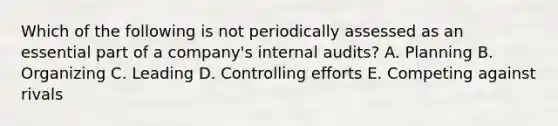 Which of the following is not periodically assessed as an essential part of a company's internal audits? A. Planning B. Organizing C. Leading D. Controlling efforts E. Competing against rivals