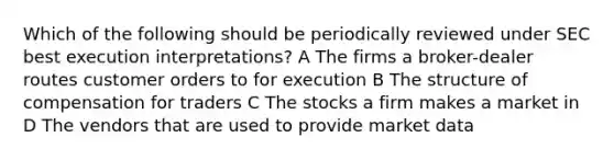 Which of the following should be periodically reviewed under SEC best execution interpretations? A The firms a broker-dealer routes customer orders to for execution B The structure of compensation for traders C The stocks a firm makes a market in D The vendors that are used to provide market data