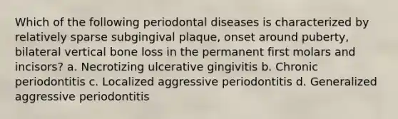 Which of the following periodontal diseases is characterized by relatively sparse subgingival plaque, onset around puberty, bilateral vertical bone loss in the permanent first molars and incisors? a. Necrotizing ulcerative gingivitis b. Chronic periodontitis c. Localized aggressive periodontitis d. Generalized aggressive periodontitis