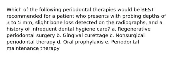 Which of the following periodontal therapies would be BEST recommended for a patient who presents with probing depths of 3 to 5 mm, slight bone loss detected on the radiographs, and a history of infrequent dental hygiene care? a. Regenerative periodontal surgery b. Gingival curettage c. Nonsurgical periodontal therapy d. Oral prophylaxis e. Periodontal maintenance therapy