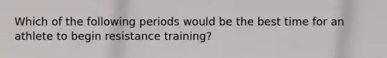 Which of the following periods would be the best time for an athlete to begin resistance training?