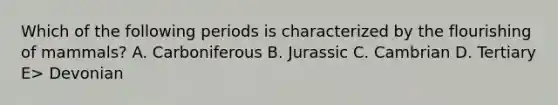 Which of the following periods is characterized by the flourishing of mammals? A. Carboniferous B. Jurassic C. Cambrian D. Tertiary E> Devonian