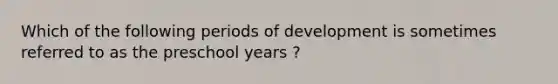 Which of the following periods of development is sometimes referred to as the preschool years ?