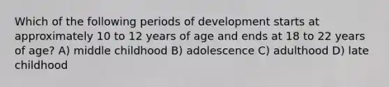 Which of the following periods of development starts at approximately 10 to 12 years of age and ends at 18 to 22 years of age? A) middle childhood B) adolescence C) adulthood D) late childhood