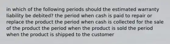 in which of the following periods should the estimated warranty liability be debited? the period when cash is paid to repair or replace the product the period when cash is collected for the sale of the product the period when the product is sold the period when the product is shipped to the customer