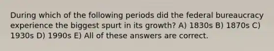 During which of the following periods did the federal bureaucracy experience the biggest spurt in its growth? A) 1830s B) 1870s C) 1930s D) 1990s E) All of these answers are correct.