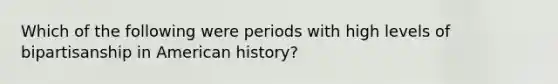 Which of the following were periods with high levels of bipartisanship in American history?