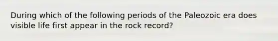 During which of the following periods of the Paleozoic era does visible life first appear in the rock record?