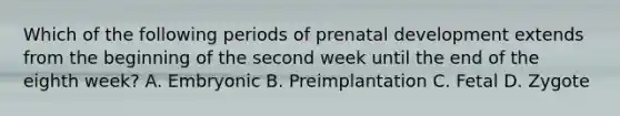 Which of the following periods of prenatal development extends from the beginning of the second week until the end of the eighth week? A. Embryonic B. Preimplantation C. Fetal D. Zygote