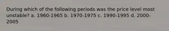 During which of the following periods was the price level most unstable? a. 1960-1965 b. 1970-1975 c. 1990-1995 d. 2000-2005