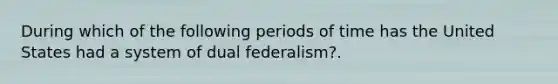 During which of the following periods of time has the United States had a system of dual federalism?.