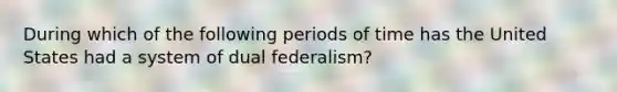 During which of the following periods of time has the United States had a system of dual federalism?