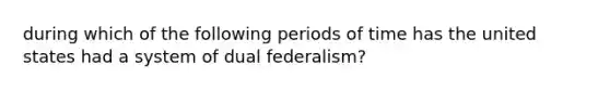 during which of the following periods of time has the united states had a system of dual federalism?